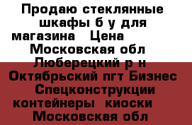 Продаю стеклянные шкафы б/у для магазина › Цена ­ 4 000 - Московская обл., Люберецкий р-н, Октябрьский пгт Бизнес » Спецконструкции, контейнеры, киоски   . Московская обл.